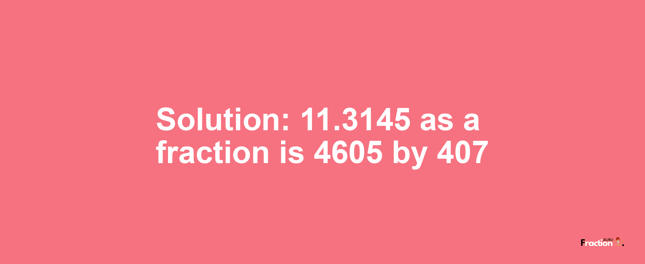 Solution:11.3145 as a fraction is 4605/407